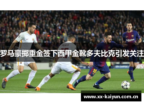 罗马豪掷重金签下西甲金靴多夫比克引发关注 罗马豪掷重金签下西甲金靴多夫比克引发关注